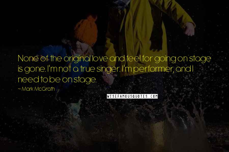 Mark McGrath Quotes: None of the original love and feel for going on stage is gone. I'm not a true singer. I'm performer, and I need to be on stage.