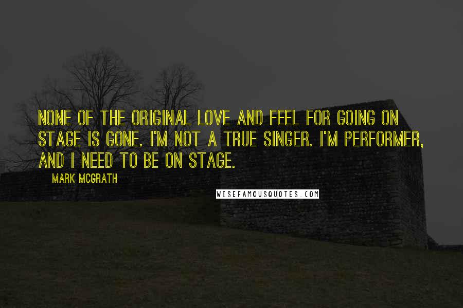 Mark McGrath Quotes: None of the original love and feel for going on stage is gone. I'm not a true singer. I'm performer, and I need to be on stage.