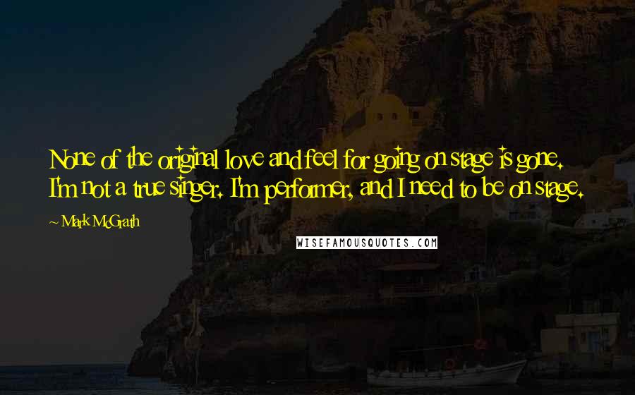 Mark McGrath Quotes: None of the original love and feel for going on stage is gone. I'm not a true singer. I'm performer, and I need to be on stage.