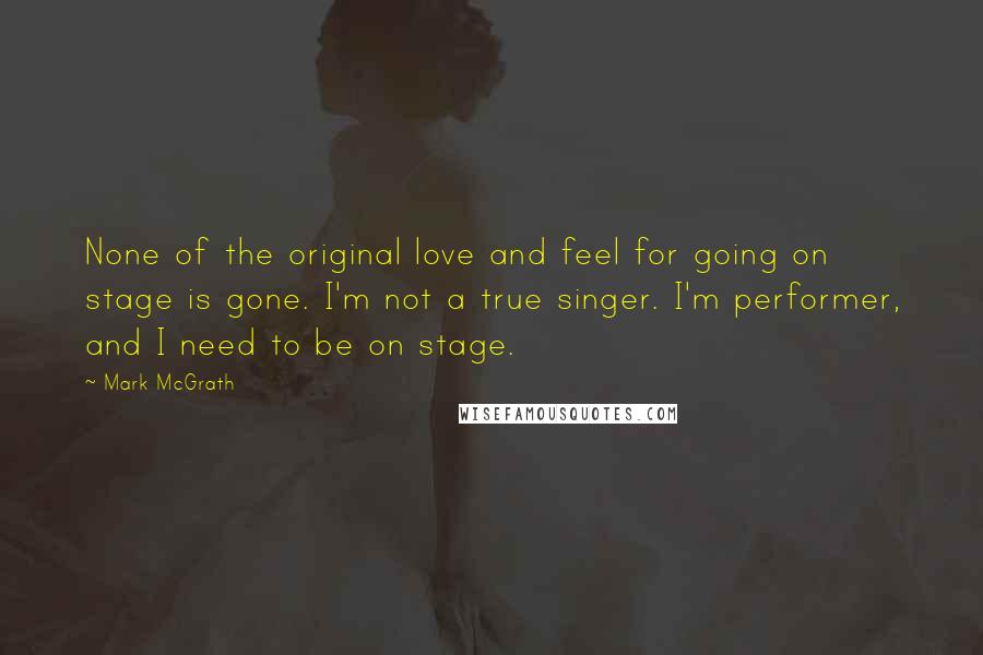 Mark McGrath Quotes: None of the original love and feel for going on stage is gone. I'm not a true singer. I'm performer, and I need to be on stage.