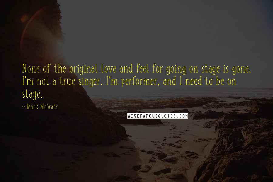 Mark McGrath Quotes: None of the original love and feel for going on stage is gone. I'm not a true singer. I'm performer, and I need to be on stage.