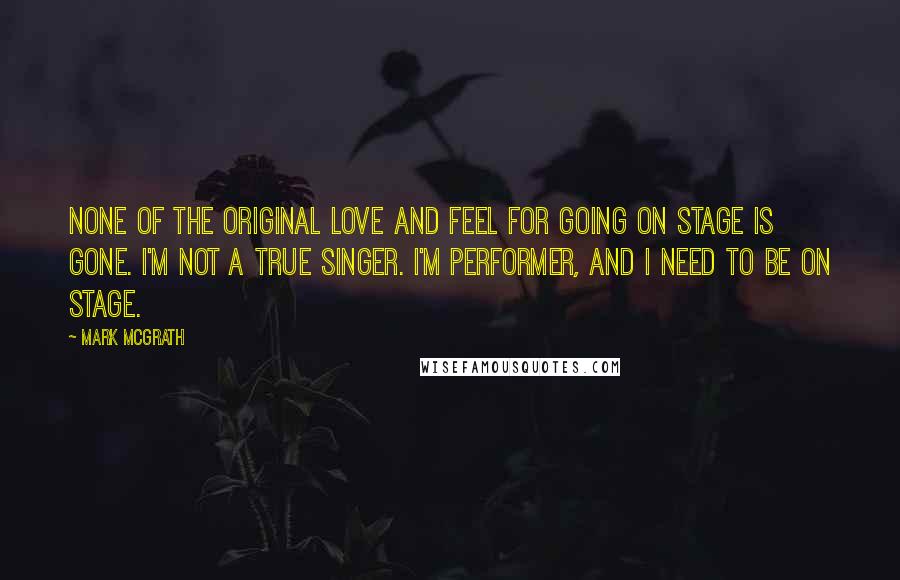 Mark McGrath Quotes: None of the original love and feel for going on stage is gone. I'm not a true singer. I'm performer, and I need to be on stage.