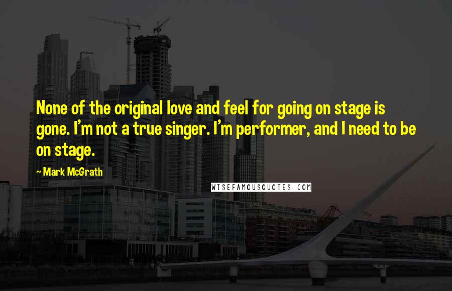 Mark McGrath Quotes: None of the original love and feel for going on stage is gone. I'm not a true singer. I'm performer, and I need to be on stage.