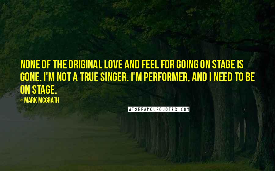 Mark McGrath Quotes: None of the original love and feel for going on stage is gone. I'm not a true singer. I'm performer, and I need to be on stage.