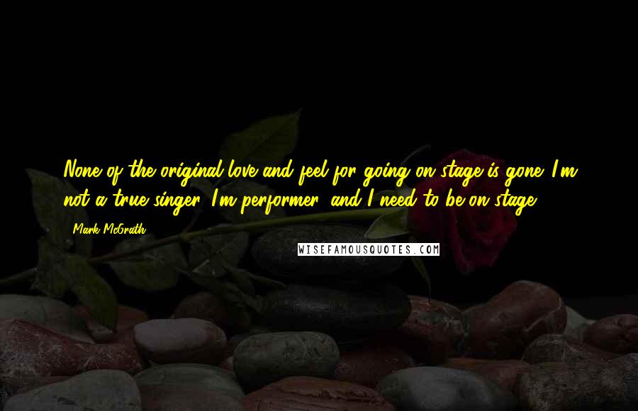 Mark McGrath Quotes: None of the original love and feel for going on stage is gone. I'm not a true singer. I'm performer, and I need to be on stage.