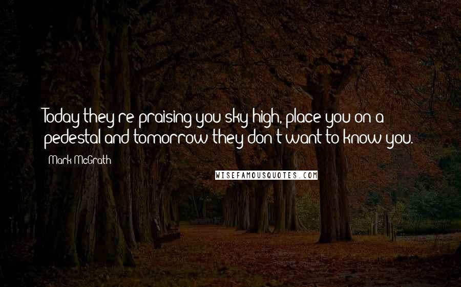 Mark McGrath Quotes: Today they're praising you sky high, place you on a pedestal and tomorrow they don't want to know you.