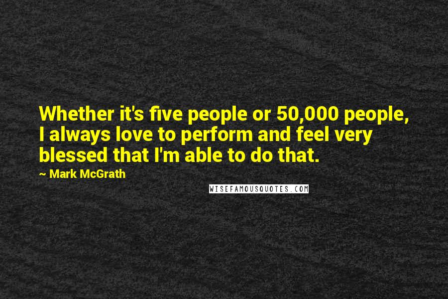Mark McGrath Quotes: Whether it's five people or 50,000 people, I always love to perform and feel very blessed that I'm able to do that.