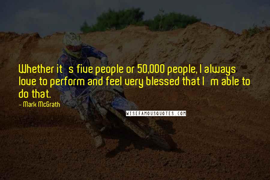 Mark McGrath Quotes: Whether it's five people or 50,000 people, I always love to perform and feel very blessed that I'm able to do that.
