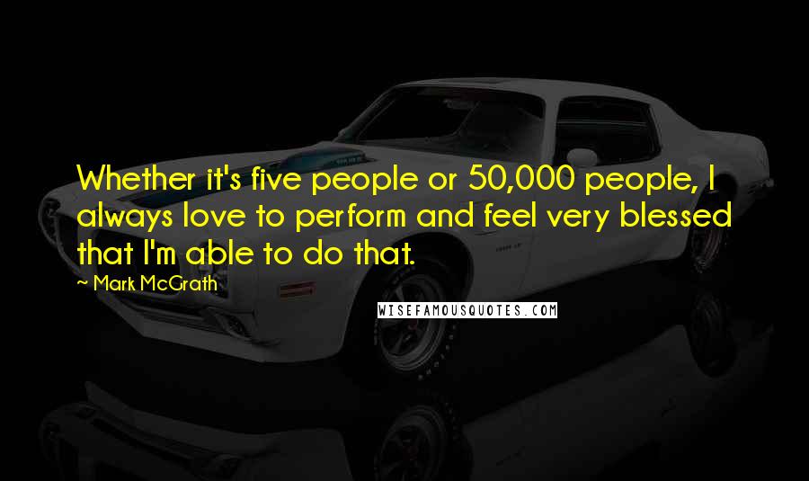 Mark McGrath Quotes: Whether it's five people or 50,000 people, I always love to perform and feel very blessed that I'm able to do that.