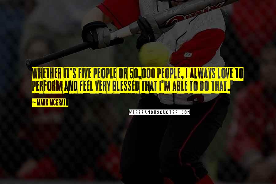 Mark McGrath Quotes: Whether it's five people or 50,000 people, I always love to perform and feel very blessed that I'm able to do that.