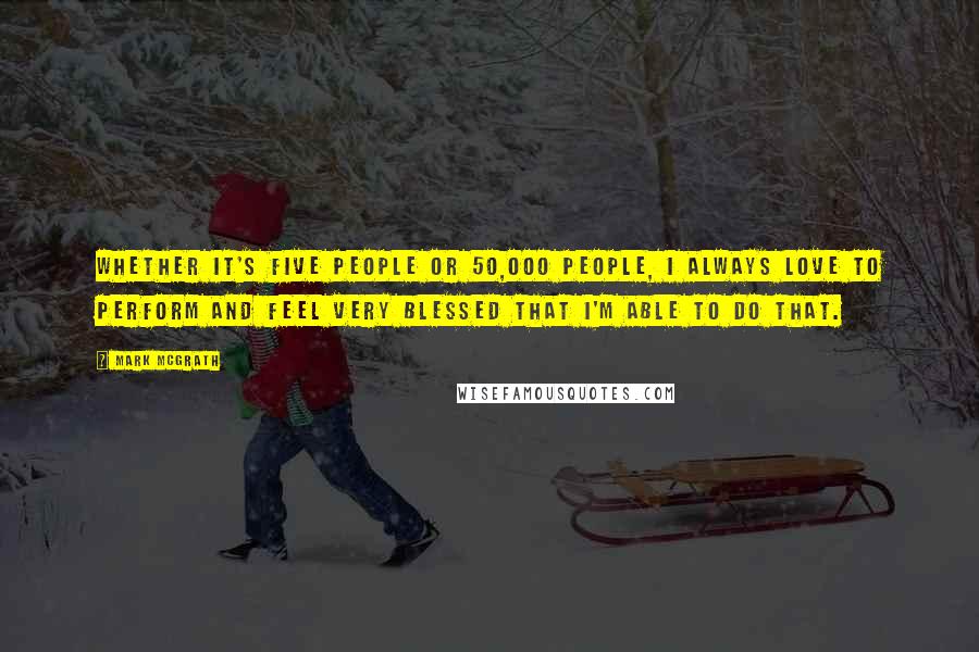Mark McGrath Quotes: Whether it's five people or 50,000 people, I always love to perform and feel very blessed that I'm able to do that.