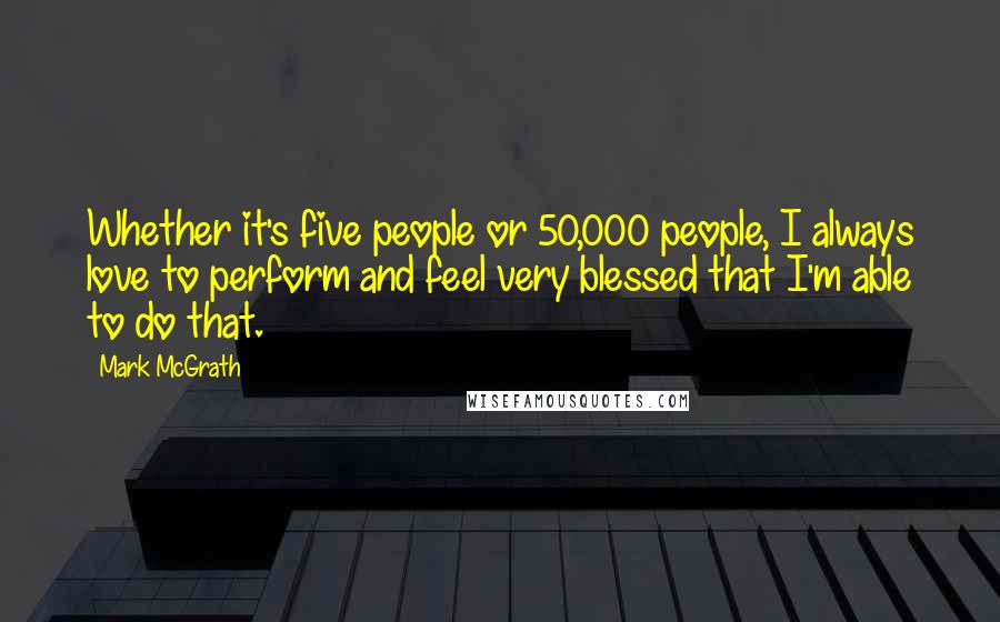 Mark McGrath Quotes: Whether it's five people or 50,000 people, I always love to perform and feel very blessed that I'm able to do that.