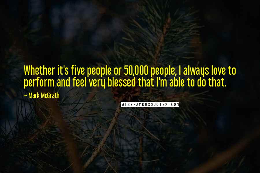 Mark McGrath Quotes: Whether it's five people or 50,000 people, I always love to perform and feel very blessed that I'm able to do that.