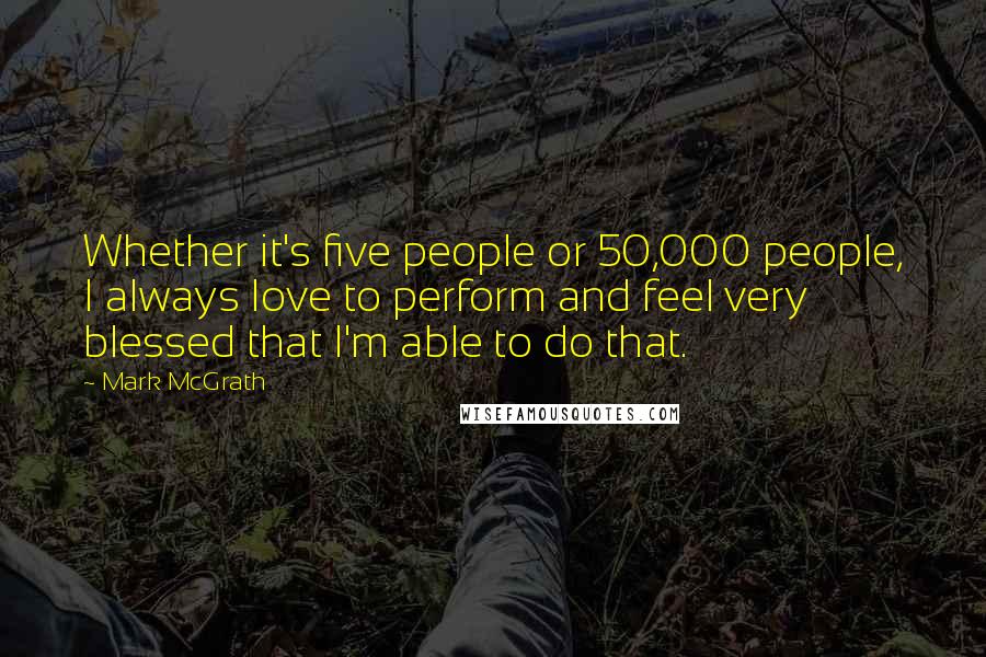 Mark McGrath Quotes: Whether it's five people or 50,000 people, I always love to perform and feel very blessed that I'm able to do that.