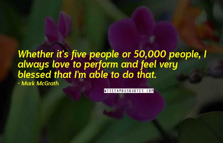 Mark McGrath Quotes: Whether it's five people or 50,000 people, I always love to perform and feel very blessed that I'm able to do that.