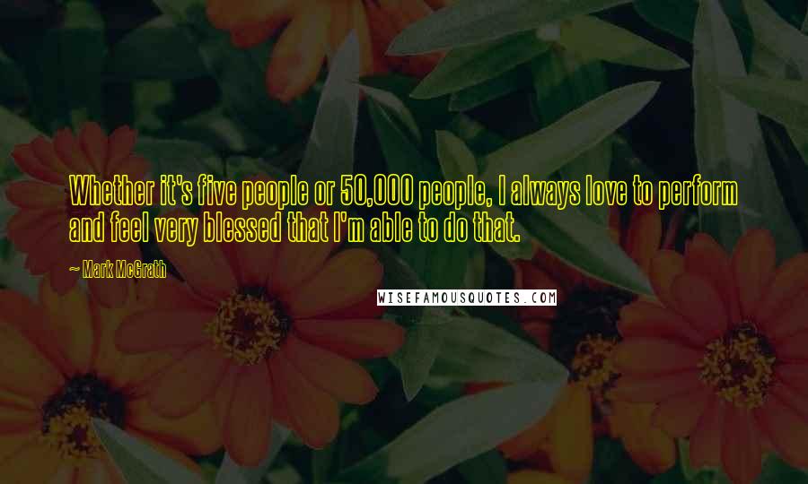 Mark McGrath Quotes: Whether it's five people or 50,000 people, I always love to perform and feel very blessed that I'm able to do that.