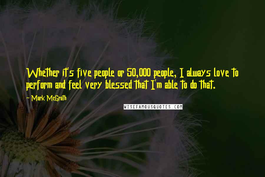 Mark McGrath Quotes: Whether it's five people or 50,000 people, I always love to perform and feel very blessed that I'm able to do that.