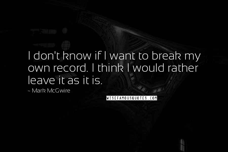 Mark McGwire Quotes: I don't know if I want to break my own record. I think I would rather leave it as it is.