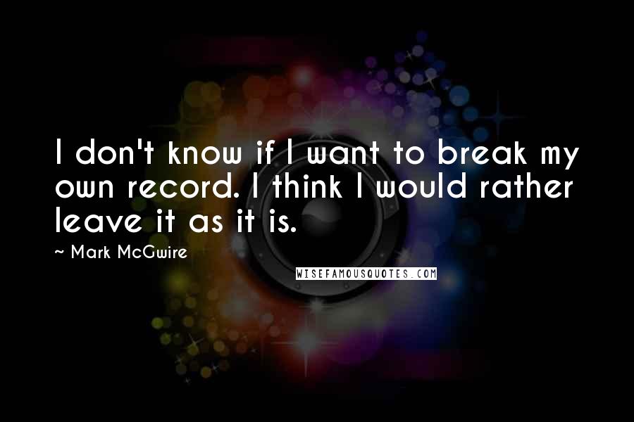 Mark McGwire Quotes: I don't know if I want to break my own record. I think I would rather leave it as it is.