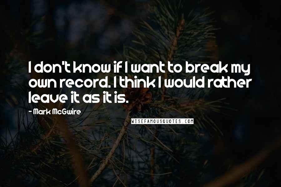 Mark McGwire Quotes: I don't know if I want to break my own record. I think I would rather leave it as it is.