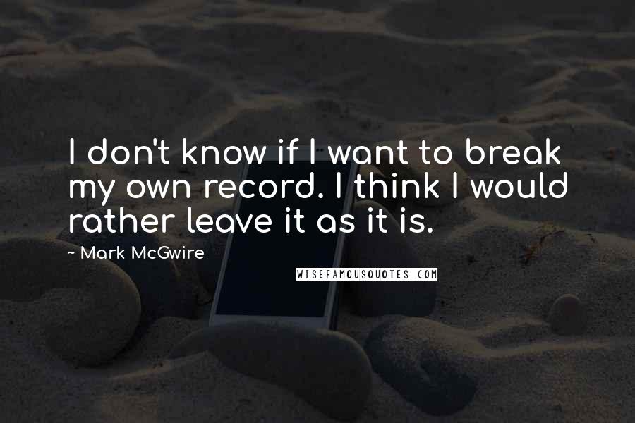 Mark McGwire Quotes: I don't know if I want to break my own record. I think I would rather leave it as it is.