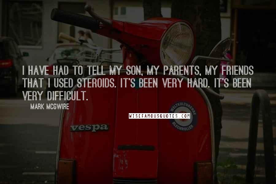 Mark McGwire Quotes: I have had to tell my son, my parents, my friends that I used steroids. It's been very hard. It's been very difficult.