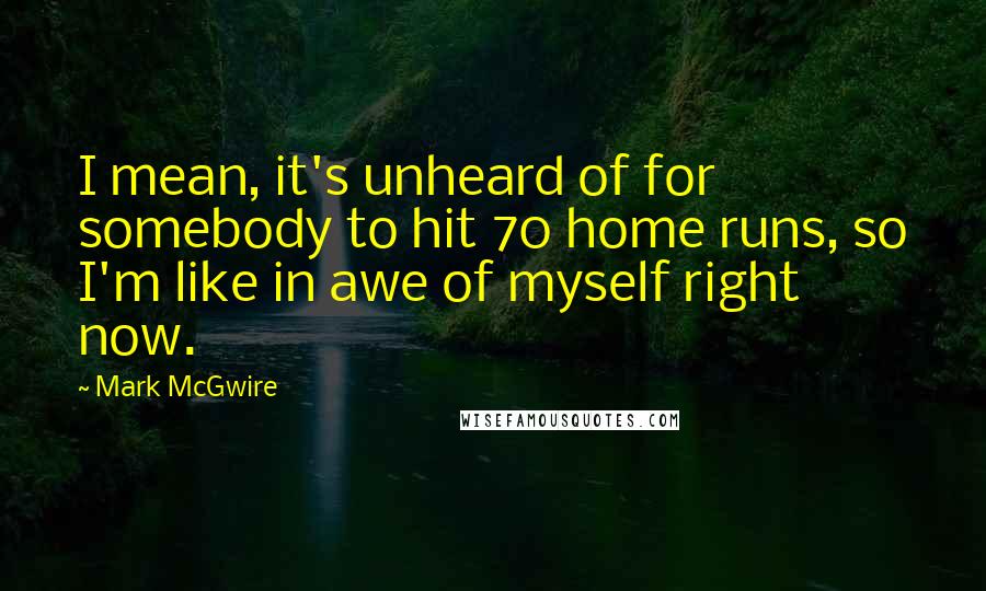 Mark McGwire Quotes: I mean, it's unheard of for somebody to hit 70 home runs, so I'm like in awe of myself right now.