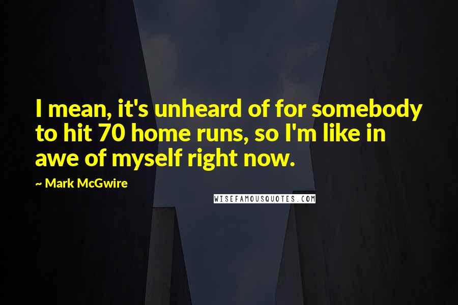 Mark McGwire Quotes: I mean, it's unheard of for somebody to hit 70 home runs, so I'm like in awe of myself right now.