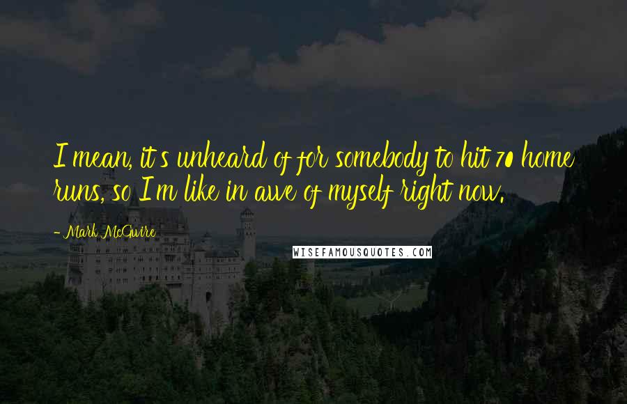 Mark McGwire Quotes: I mean, it's unheard of for somebody to hit 70 home runs, so I'm like in awe of myself right now.
