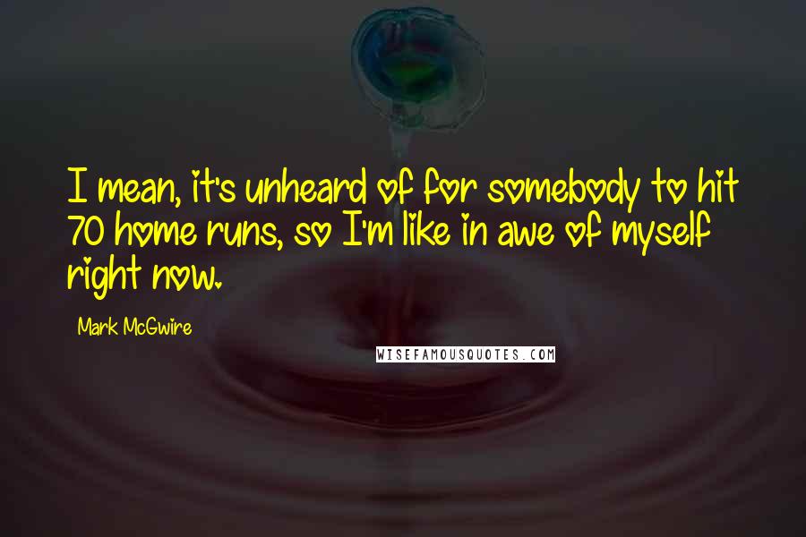 Mark McGwire Quotes: I mean, it's unheard of for somebody to hit 70 home runs, so I'm like in awe of myself right now.