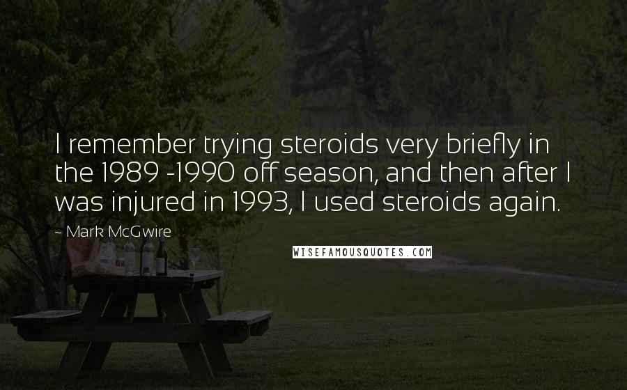 Mark McGwire Quotes: I remember trying steroids very briefly in the 1989 -1990 off season, and then after I was injured in 1993, I used steroids again.