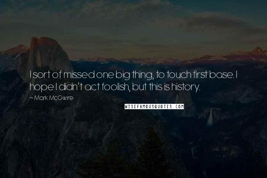 Mark McGwire Quotes: I sort of missed one big thing, to touch first base. I hope I didn't act foolish, but this is history.