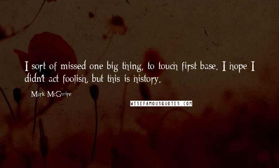 Mark McGwire Quotes: I sort of missed one big thing, to touch first base. I hope I didn't act foolish, but this is history.