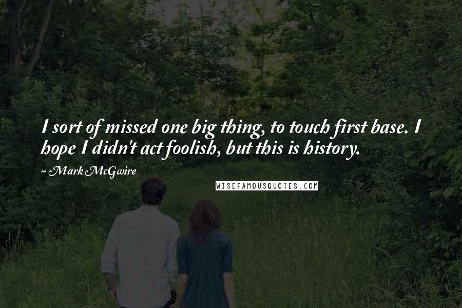Mark McGwire Quotes: I sort of missed one big thing, to touch first base. I hope I didn't act foolish, but this is history.