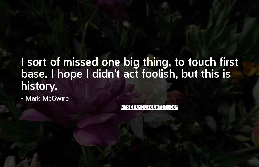 Mark McGwire Quotes: I sort of missed one big thing, to touch first base. I hope I didn't act foolish, but this is history.