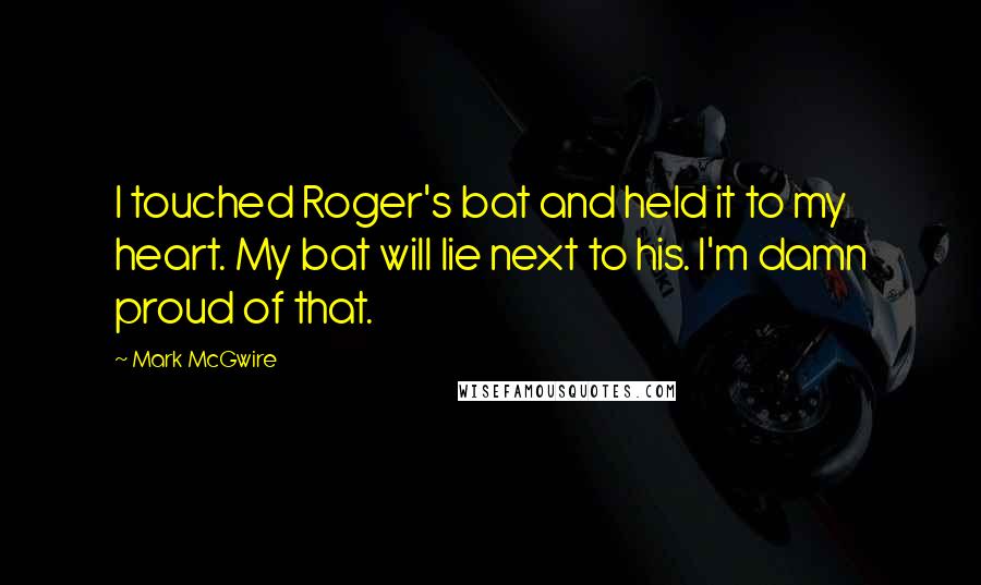 Mark McGwire Quotes: I touched Roger's bat and held it to my heart. My bat will lie next to his. I'm damn proud of that.