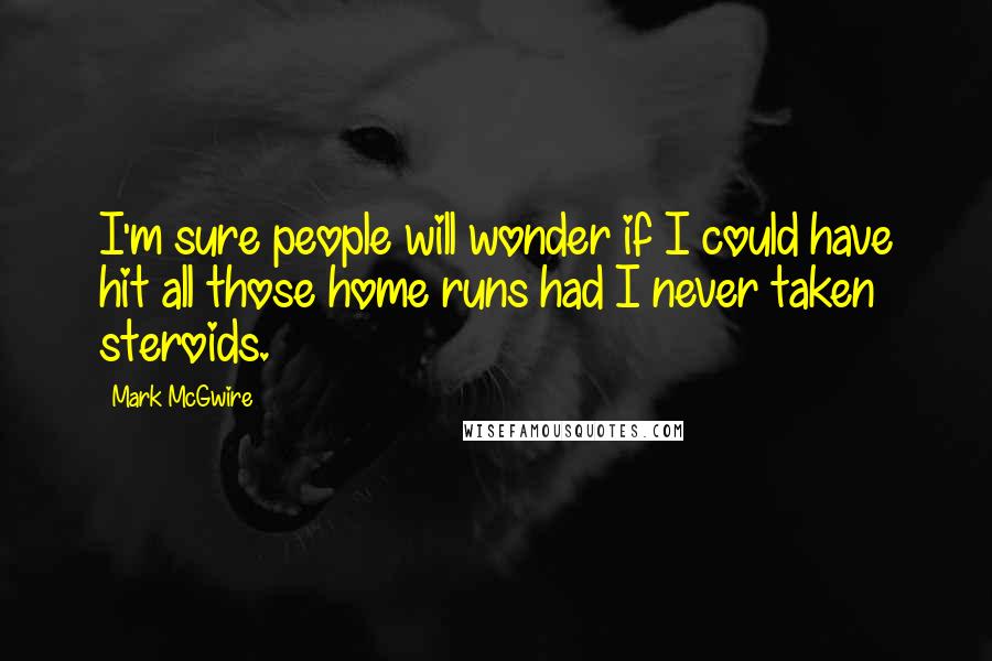 Mark McGwire Quotes: I'm sure people will wonder if I could have hit all those home runs had I never taken steroids.