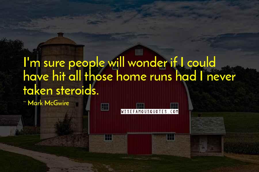 Mark McGwire Quotes: I'm sure people will wonder if I could have hit all those home runs had I never taken steroids.