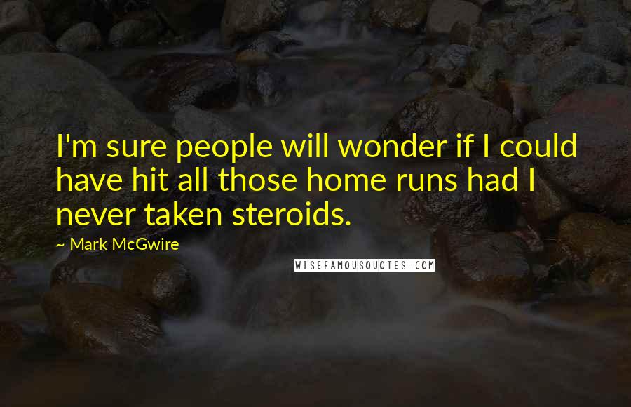 Mark McGwire Quotes: I'm sure people will wonder if I could have hit all those home runs had I never taken steroids.