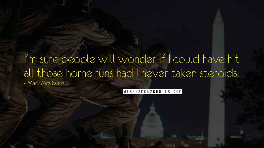 Mark McGwire Quotes: I'm sure people will wonder if I could have hit all those home runs had I never taken steroids.