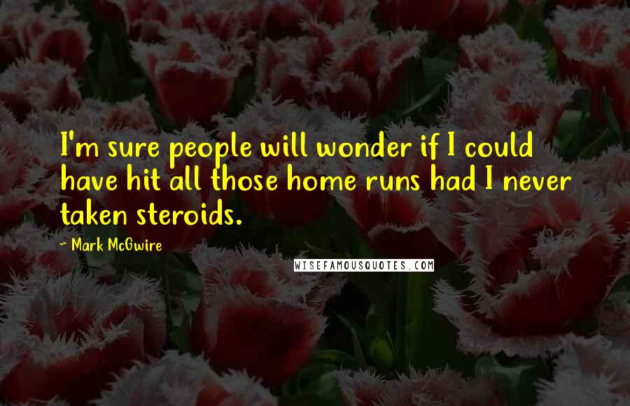 Mark McGwire Quotes: I'm sure people will wonder if I could have hit all those home runs had I never taken steroids.