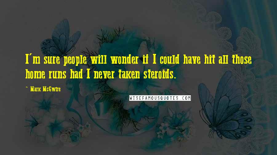 Mark McGwire Quotes: I'm sure people will wonder if I could have hit all those home runs had I never taken steroids.