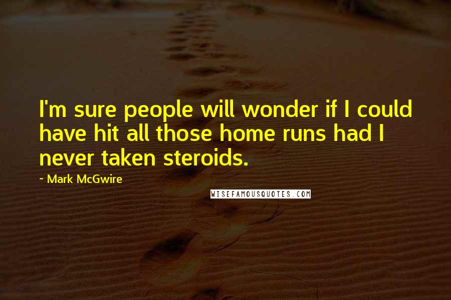 Mark McGwire Quotes: I'm sure people will wonder if I could have hit all those home runs had I never taken steroids.