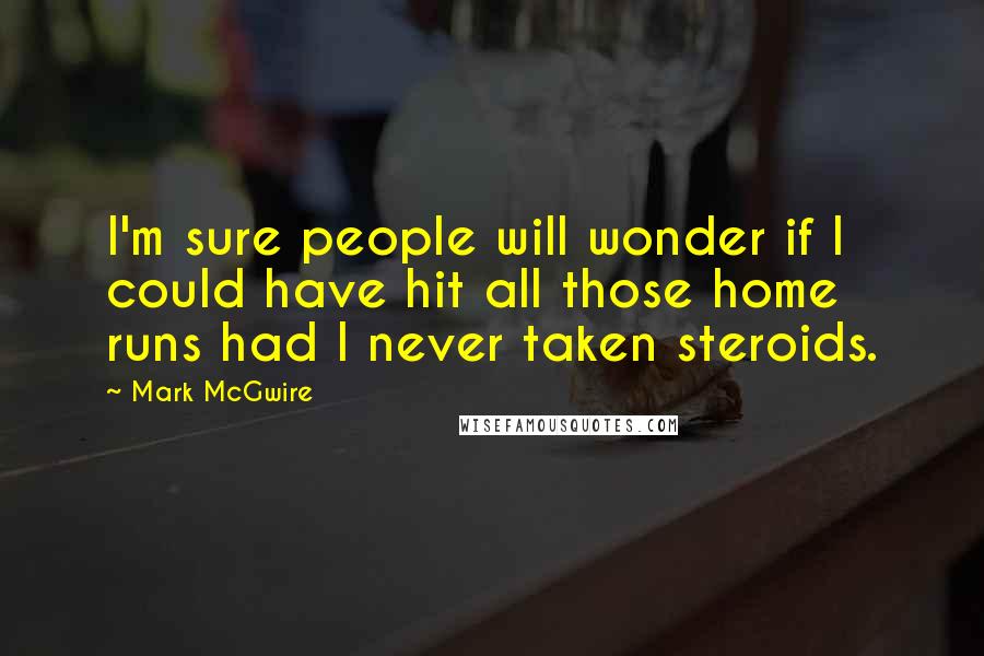 Mark McGwire Quotes: I'm sure people will wonder if I could have hit all those home runs had I never taken steroids.