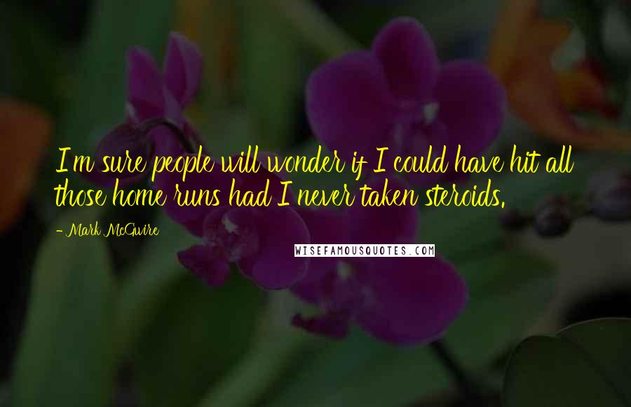 Mark McGwire Quotes: I'm sure people will wonder if I could have hit all those home runs had I never taken steroids.