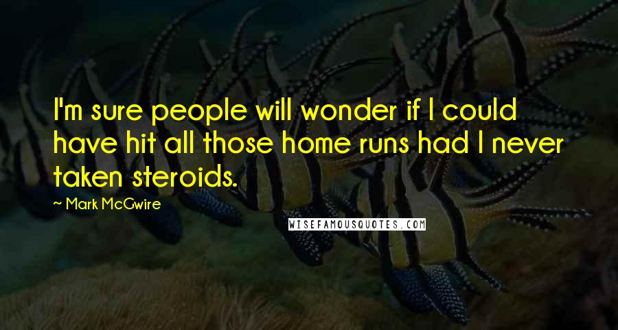 Mark McGwire Quotes: I'm sure people will wonder if I could have hit all those home runs had I never taken steroids.