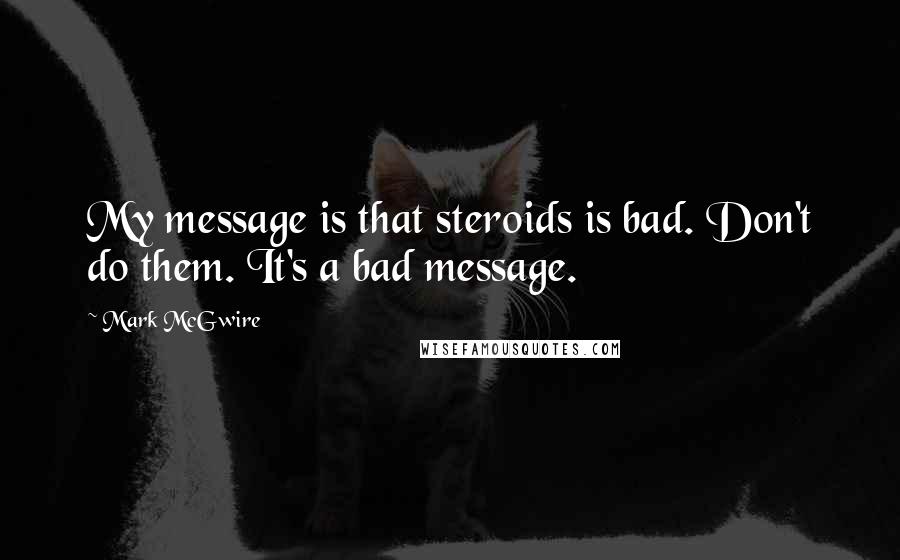 Mark McGwire Quotes: My message is that steroids is bad. Don't do them. It's a bad message.