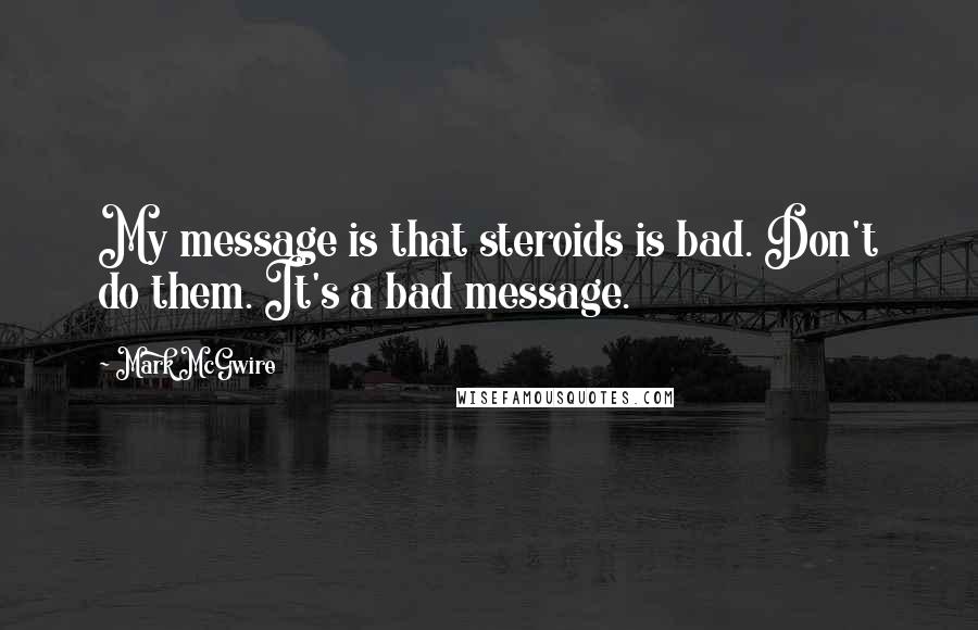 Mark McGwire Quotes: My message is that steroids is bad. Don't do them. It's a bad message.
