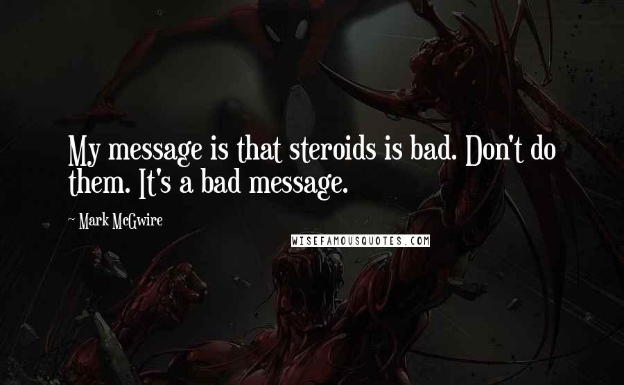 Mark McGwire Quotes: My message is that steroids is bad. Don't do them. It's a bad message.