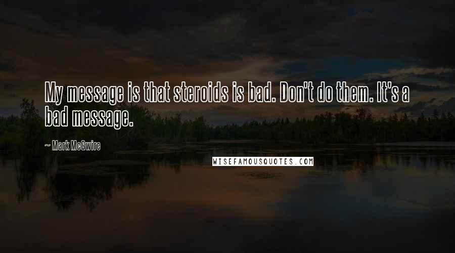 Mark McGwire Quotes: My message is that steroids is bad. Don't do them. It's a bad message.